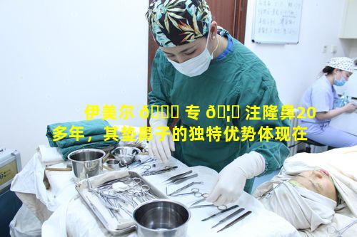伊美尔 🐎 专 🦁 注隆鼻20多年，其垫鼻子的独特优势体现在何处呢